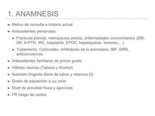 1. ANAMNESIS
➤ Motivo de consulta e historia actual
➤ Antecedentes personales
➤ Fracturas previas, menopausia precoz, enfermedades concomitantes (DM,
AR, H-PTH, IRC, trasplante, EPOC, hepatopatías, tumores,…)
➤ Tratamiento: Corticoides, inhibidores de la aromatasa, IBP, ISRS,
anticonvulsivos
➤ Antecedentes familiares de primer grado
➤ Hábitos nocivos (Tabaco y Alcohol)
➤ Nutrición (Ingesta diaria de calcio y vitamina D)
➤ Grado de exposición a luz solar
➤ Nivel de actividad física y ejercicios
➤ FR riesgo de caídas
 
