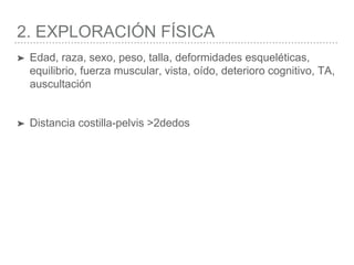 2. EXPLORACIÓN FÍSICA
➤ Edad, raza, sexo, peso, talla, deformidades esqueléticas,
equilibrio, fuerza muscular, vista, oído, deterioro cognitivo, TA,
auscultación
➤ Distancia costilla-pelvis >2dedos
 