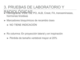 3. PRUEBAS DE LABORATORIO Y
RADIOLÓGICAS➤ Hemograma, VSG, Ca, PO, ALB, Creat, FA, transaminasas,
hormonas tiroideas
➤ Marcadores bioquímicos de recambio óseo
➤ NO TIENE INDICACIÓN
➤ Rx columna: En proyección lateral y en inspiración
➤ Pérdida de tamaño vertebral mayor al 20%
 