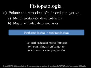 Fisiopatología
a) Balance de remodelación de orden negativo.
a) Menor producción de osteoblastos.
b) Mayor actividad de osteoclastos.
Jesús G(2010). Fisiopatología de la osteoporosis y mecanismo de acción de la PTH. Hospital marqués de Valdecilla.
Reabsorción ósea > producción ósea
Las cualidades del hueso formado
son normales, sin embargo, se
encuentra en menor proporción.
 