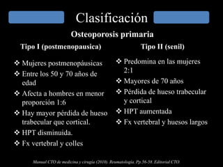 Clasificación
Tipo I (postmenopausica)
 Mujeres postmenopáusicas
 Entre los 50 y 70 años de
edad
 Afecta a hombres en menor
proporción 1:6
 Hay mayor pérdida de hueso
trabecular que cortical.
 HPT disminuida.
 Fx vertebral y colles
Tipo II (senil)
 Predomina en las mujeres
2:1
 Mayores de 70 años
 Pérdida de hueso trabecular
y cortical
 HPT aumentada
 Fx vertebral y huesos largos
Manual CTO de medicina y cirugía (2010). Reumatología. Pp.56-58. Editorial CTO.
Osteoporosis primaria
 