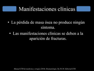 Manifestaciones clínicas
• La pérdida de masa ósea no produce ningún
síntoma.
• Las manifestaciones clínicas se deben a la
aparición de fracturas.
Manual CTO de medicina y cirugía (2010). Reumatología. Pp.56-58. Editorial CTO.
 