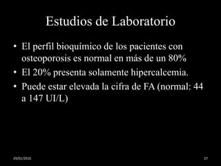 Estudios de Laboratorio
• El perfil bioquímico de los pacientes con
osteoporosis es normal en más de un 80%
• El 20% presenta solamente hipercalcemia.
• Puede estar elevada la cifra de FA (normal: 44
a 147 UI/L)
29/01/2016 27
 