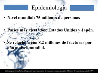 Epidemiología
• Nivel mundial: 75 millones de personas
• Países más afectados: Estados Unidos y Japón.
• Se relaciona con 8.2 millones de fracturas por
año a nivel mundial.
Guía de practica clínica. Diagnostico y tratamiento de osteoporosis en el adulto. México. Secretaría de salud. 2009
 