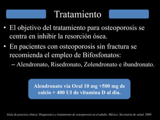 Tratamiento
• El objetivo del tratamiento para osteoporosis se
centra en inhibir la resorción ósea.
• En pacientes con osteoporosis sin fractura se
recomienda el empleo de Bifosfonatos:
– Alendronato, Risedronato, Zolendronato e ibandronato.
Alendronato vía Oral 10 mg +500 mg de
calcio + 400 UI de vitamina D al día.
Guía de practica clínica. Diagnostico y tratamiento de osteoporosis en el adulto. México. Secretaría de salud. 2009
 