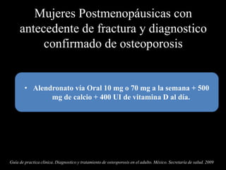 Mujeres Postmenopáusicas con
antecedente de fractura y diagnostico
confirmado de osteoporosis
• Alendronato vía Oral 10 mg o 70 mg a la semana + 500
mg de calcio + 400 UI de vitamina D al día.
Guía de practica clínica. Diagnostico y tratamiento de osteoporosis en el adulto. México. Secretaría de salud. 2009
 