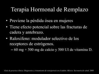 Terapia Hormonal de Remplazo
• Previene la pérdida ósea en mujeres
• Tiene efecto potencial sobre las fracturas de
cadera y antebrazo.
• Raloxifeno: modulador selectivo de los
receptores de estrógenos.
– 60 mg + 500 mg de calcio y 500 UI de vitamina D.
Guía de practica clínica. Diagnostico y tratamiento de osteoporosis en el adulto. México. Secretaría de salud. 2009
 