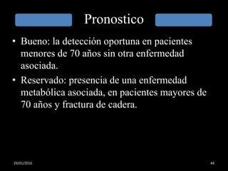 Pronostico
• Bueno: la detección oportuna en pacientes
menores de 70 años sin otra enfermedad
asociada.
• Reservado: presencia de una enfermedad
metabólica asociada, en pacientes mayores de
70 años y fractura de cadera.
29/01/2016 44
 