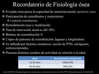 Recordatorio de Fisiología ósea
 El tejido óseo posee la capacidad de autorrenovación; turnover oseo.
 Participación de osteoblastos y osteoclastos.
 Unidad de remodelación.
 Remodelación ósea y modelación.
 Tasa de renovación anual es del 10%.
 Balance de remodelación: 0
 2 tipos de patrones de remodelación: lagunar y longitudinal.
 Es influida por factores sistémicos: acción de PTH, estrógenos,
corticoesteroides.
 Presenta distintos estadios de actividad en relación a la edad.
Edad Remodelación/modelación
12-35 años 100%/70%
35-50 años 70%/15%
Jesús G(2010). Fisiopatología de la osteoporosis y mecanismo de acción de la PTH. Hospital marqués de Valdecilla.
 