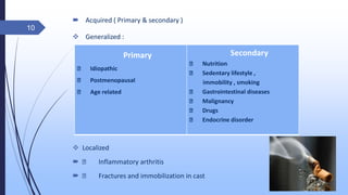  Acquired ( Primary & secondary )
 Generalized :
 Localized
 Inflammatory arthritis
 Fractures and immobilization in cast
10
Primary
Idiopathic
Postmenopausal
Age related
Secondary
Nutrition
Sedentary lifestyle ,
immobility , smoking
Gastrointestinal diseases
Malignancy
Drugs
Endocrine disorder
 
