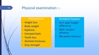 Physical examination :-
Osteoporosis
• Height loss
• Body weight
• Kyphosis
• Humped back
• Tooth loss
• Skinfold thickness
• Grip strength
Vertebral fracture
• Arm span-height
difference
• Wall- occiput
distance
• Rib-pelvis distance
12
 