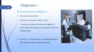 Diagnosis :-
 Bone Mineral Density (BMD) test :-
 The most common test.
 Results are reported using T-scores.
 T-scores are relative to how much higher or
lower your bone density is compared to that of a
healthy adult.
 T-score :- It is the number of standard deviation
(SD) above or below a reference value.
14
 