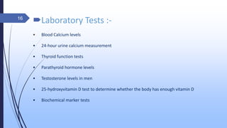 Laboratory Tests :-
• Blood Calcium levels
• 24-hour urine calcium measurement
• Thyroid function tests
• Parathyroid hormone levels
• Testosterone levels in men
• 25-hydroxyvitamin D test to determine whether the body has enough vitamin D
• Biochemical marker tests
16
 