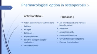 Pharmacological option in osteoporosis :-
Antiresorption :-
 Act on osteoclasts and stabilize bone
 Calcium
 Estrogen
 Calcitonin
 Bisphosphonates
 Selective estrogen receptor
modulators
 Thiazide diuretics
Formation :-
 Act on osteoblasts and increase
bone formation
 Vitamin D
 Anabolic steroids
 Parathyroid hormone
 Growth factors (investigation)
 Fluoride (investigation)
17
 