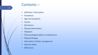 Contents :-
 Definition / Description
 Prevalence
 Sign and symptoms
 Causes
 Risk factors
 Physical examination
 Diagnosis
 Pharmacological option in osteoporosis
 Physical therapy
 Alternative / holistic management
 Exercise safety
 References
2
 