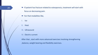  If patient has fracture related to osteoporosis, treatment will start with
focus on decreasing pain.
 For that modalities like,
I. Ice
II. Heat
III. Ultrasound
IV. Electric current
After that , start with more advanced exercises involving strengthening
,balance, weight bearing and flexibility exercises.
25
 
