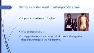 Orthoses is also used in osteoporotic spine
 It promote extension of spine.
 Hip protectors :-
 Hip protectors are an external hip protection system
that aims to reduce the hip facture.
28
 