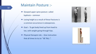 Maintain Posture :-
 Stooped upper spine posture- called
kyphosis – common
 Losing height as a result of these fractures is
a common occurrence in osteoporosis.
 Goal :- To get body lined up from head to
toe, with weight going through hips.
 Physical therapist role :- Give instruction
that all times to try to “ BE TALL “.
32
 