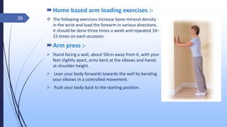 Home based arm loading exercises :-
 The following exercises increase bone mineral density
in the wrist and load the forearm in various directions.
It should be done three times a week and repeated 10–
15 times on each occasion.
Arm press :-
 Stand facing a wall, about 50cm away from it, with your
feet slightly apart, arms bent at the elbows and hands
at shoulder height.
 Lean your body forwards towards the wall by bending
your elbows in a controlled movement.
 Push your body back to the starting position.
39
 