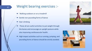 Weight bearing exercises :-
 Walking outdoors or on a treadmill
 Gentle non-pounding forms of dance
 Stair climbing
 These all are useful activities to put weight through
the bones and encourage an upright posture while
also improving cardiovascular health.
 High impact activities such as running, jumping, and
pounding forms of dance should be strictly avoided.
41
 