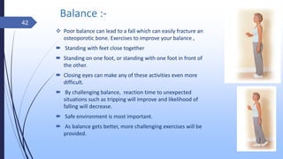 Balance :-
 Poor balance can lead to a fall which can easily fracture an
osteoporotic bone. Exercises to improve your balance ,
 Standing with feet close together
 Standing on one foot, or standing with one foot in front of
the other.
 Closing eyes can make any of these activities even more
difficult.
 By challenging balance, reaction time to unexpected
situations such as tripping will improve and likelihood of
falling will decrease.
 Safe environment is most important.
 As balance gets better, more challenging exercises will be
provided.
42
 