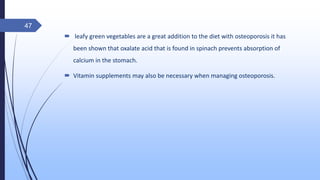  leafy green vegetables are a great addition to the diet with osteoporosis it has
been shown that oxalate acid that is found in spinach prevents absorption of
calcium in the stomach.
 Vitamin supplements may also be necessary when managing osteoporosis.
47
 