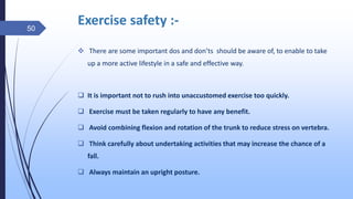 Exercise safety :-
 There are some important dos and don’ts should be aware of, to enable to take
up a more active lifestyle in a safe and effective way.
 It is important not to rush into unaccustomed exercise too quickly.
 Exercise must be taken regularly to have any benefit.
 Avoid combining flexion and rotation of the trunk to reduce stress on vertebra.
 Think carefully about undertaking activities that may increase the chance of a
fall.
 Always maintain an upright posture.
50
 