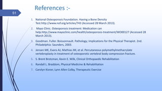 References :-
1. National Osteoporosis Foundation. Having a Bone Density
Test.http://www.nof.org/articles/743 (Accessed 28 March 2013).
2. Mayo Clinic. Osteoporosis treatment: Medication can
help.http://www.mayoclinic.com/health/osteoporosis-treatment/WO00127 (Accessed 28
March 2013).
3. Goodman. Fuller. Boissonnault. Pathology; Implications for the Physical Therapist. 2nd.
Philadelphia: Saunders, 2003.
4. Jensen ME, Evans AJ, Mathias JM, et al. Percutaneous polymethylmethacrylate
vertebroplasty in treatment of osteoporotic vertebral body compression fracture.
5. S. Brent Brotzman, Kevin E. Wilk, Clinical Orthopaedic Rehabilitation
6. Randall L. Braddom, Physical Medicine & Rehabilitation
7. Carolyn Kisner, Lynn Allen Colby, Therapeutic Exercise
51
 