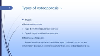 Types of osteoporosis :-
 2 types :-
a) Primary osteoporosis
I. Type-1 : Postmenopausal osteoporosis
II. Type-2 : Age – associated osteoporosis
b) Secondary osteoporosis
Loss of bone is caused by an identifiable agent or disease process such as
inflammatory disorder , bone marrow cellularity disorder and corticosteroid use.
7
 