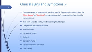 Clinical signs and symptoms :-
 Fractures caused by osteoporosis are often painful. Osteoporosis is often called the
‘Silent disease’ or ‘Silent thief’ as many people don’t recognize they have it until a
fracture occurs.
 Back pain: Episodic, acute , low thoracic/high lumbar pain
 Compression fracture of the spine
 Bone fractures
 Decrease in height
 Kyphosis
 Dowager’s hump
 Decreased activity tolerance
 Early satiety
8
 