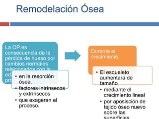 Remodelación Ósea
La OP es
consecuencia de la
pérdida de hueso por
cambios normales
relacionados con la
edad, que se
producen
• en la resorción
ósea.
• factores intrínsecos
y extrínsecos
• que exageran el
proceso.
Durante el
crecimiento,
• El esqueleto
aumentará de
tamaño
• mediante el
crecimiento lineal
• por aposisción de
tejido óseo nuevo
sobre las
 