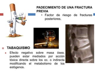  TABAQUISMO
 Efecto negativo sobre masa ósea,
pueden estar mediados por acción
tóxica directa sobre los oc. o indirecta
modificando el metabolismo de los
estógenos.
PADECIMIENTO DE UNA FRACTURA
PREVIA
• Factor de riesgo de fracturas
posteriores.
 