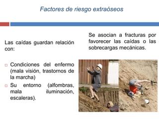 Factores de riesgo extraóseos
Las caídas guardan relación
con:
 Condiciones del enfermo
(mala visión, trastornos de
la marcha)
 Su entorno (alfombras,
mala iluminación,
escaleras).
Se asocian a fracturas por
favorecer las caídas o las
sobrecargas mecánicas.
 