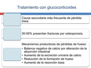 Tratamiento con glucocorticoides
Causa secundaria más frecuente de pérdida
ósea.
30-50% presentan fracturas por osteoporosis.
Mecanismos productores de pérdidas de hueso:
• Balance negativo de calcio por alteración de la
absorción intestinal
• Aumento de la excreción urinaria de calcio
• Reducción de la formación de hueso
• Aumento de la resorción ósea
 