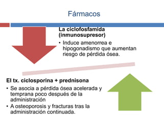 Fármacos
La ciclofosfamida
(inmunosupresor)
• Induce amenorrea e
hipogonadismo que aumentan
riesgo de pérdida ósea.
El tx. ciclosporina + prednisona
• Se asocia a pérdida ósea acelerada y
temprana poco después de la
administración
• A osteoporosis y fracturas tras la
administración continuada.
 