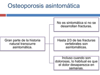 Osteoporosis asintomática
Gran parte de la historia
natural transcurre
asintomática.
No es sintomática si no se
desarrollan fracturas.
Hasta 2/3 de las fracturas
vertebrales son
asintomáticas.
Incluso cuando son
dolorosas, lo habitual es que
el dolor desaparezca en
semanas.
 