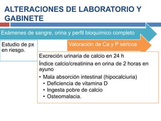 ALTERACIONES DE LABORATORIO Y
GABINETE
Exámenes de sangre, orina y perfil bioquímico completo
Estudio de px
en riesgo.
Valoración de Ca y P séricos
Excreción urinaria de calcio en 24 h
Índice calcio/creatinina en orina de 2 horas en
ayuno
• Mala absorción intestinal (hipocalciuria)
• Deficiencia de vitamina D
• Ingesta pobre de calcio
• Osteomalacia.
 