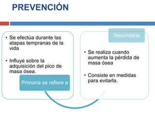 PREVENCIÓN
• Se efectúa durante las
etapas tempranas de la
vida
• Influye sobre la
adquisición del pico de
masa ósea.
Primaria se refiere a
• Se realiza cuando
aumenta la pérdida de
masa ósea
• Consiste en medidas
para evitarla.
Secundaria
 