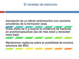 El ranelato de estroncio
Asociación de un efecto antirresortivo con aumento
simultáneo de la formación ósea.
Dosis diaria de 2 g reduce la incidencia de fracturas
en posmenopáusicas (las de más edad y densidad
ósea baja)
Mantenerse vigilancia sobre la posibilidad de eventos
adversos del SNC.
 