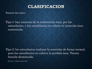 CLASIFICACION
Existen dos tipos:
Tipo 1: hay aumento de la reabsorción ósea, por los
osteoclastos, y los osteoblastos no cubren la resorción ósea
aumentada.
Tipo 2: los osteoclastos realizan la resorción de forma normal,
pero los osteoblastos no cubren la perdida ósea. Tienen
función disminuida.
Harrison 17 edición, capitulo 348
 
