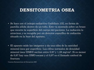 DENSITOMETRIA OSEA
• Se hace con el isótopo radiactivo Gadolinio 132, en forma de
pastilla sólida dentro de un tubo. Este va montado sobre un brazo
que recorre la superficie del cuerpo del paciente. La radiación le
atraviesa y es recogida por un detector específico de radiación
situado en la base del aparato.
• El aparato mide las imágenes y da una cifra de la cantidad
mineral ósea por superficie. Las cifras normales de densidad
mineral ósea (DMO) oscilan entre 0,97 y 1,28 mg/cm². Si es menor
de 0,97 hay una DMO escasa y el 0,97 es el llamado umbral de
fractura
Consenso Iberoamericano de Osteoporosis 2009
 