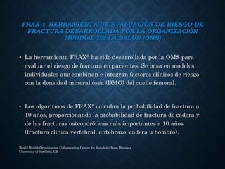 FRAX ® HERRAMIENTA DE EVALUACIÓN DE RIESGO DE
FRACTURA DESARROLLADA POR LA ORGANIZACIÓN
MUNDIAL DE LA SALUD (OMS)
• La herramienta FRAX® ha sido desarrollada por la OMS para
evaluar el riesgo de fractura en pacientes. Se basa en modelos
individuales que combinan e integran factores clínicos de riesgo
con la densidad mineral ósea (DMO) del cuello femoral.
• Los algoritmos de FRAX® calculan la probabilidad de fractura a
10 años, proporcionando la probabilidad de fractura de cadera y
de las fracturas osteoporóticas más importantes a 10 años
(fractura clínica vertebral, antebrazo, cadera u hombro).
World Health Organisation Collaborating Centre for Metabolic Bone Diseases,
University of Sheffield, UK
 