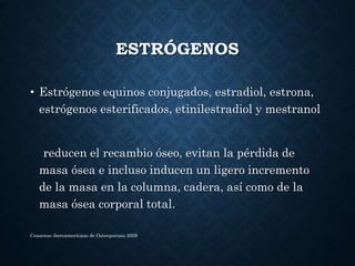 ESTRÓGENOS
• Estrógenos equinos conjugados, estradiol, estrona,
estrógenos esterificados, etinilestradiol y mestranol
reducen el recambio óseo, evitan la pérdida de
masa ósea e incluso inducen un ligero incremento
de la masa en la columna, cadera, así como de la
masa ósea corporal total.
Consenso iberoamericano de Osteoporosis 2009
 