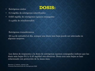 DOSIS:• Estrógenos orales
• 0.3 mg/día de estrógenos esterificados
• 0.625 mg/día de estrógenos equinos conjugados
5 u.g/día de etinilestradiol.
Estrógenos transdérmicos
50 u.g de estradiol al día, aunque una dosis más baja puede ser adecuada en
algunas mujeres.
Los datos de respuesta a la dosis de estrógenos equinos conjugados indican que las
dosis más bajas (0.3 y 0.45 mg/día) son efectivas. Dosis aun más bajas se han
relacionado con protección de la masa ósea.
Harrison 17 edición, capitulo 348,
Consenso Iberoamericano de Osteoporosis 2009
 