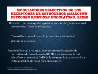 MODULADORES SELECTIVOS DE LOS
RECEPTORES DE ESTRÓGENOS (SELECTIVE
ESTROGEN RESPONSE MODULATORS, SERM)
Raloxifén, que está aprobado para la prevención y tratamiento de
osteoporosis. Dosis de 60 mg/dia.
Tamoxifén, aprobado para la prevención y tratamiento
del cáncer de mama.
bazedoxifeno (20 a 40 mg al día), disminuye los niveles de
marcadores de recambio óseo (BTM) a un grado similar al
raloxifeno, aumenta la DMO de la columna lumbar en un 2% y
evita la pérdida de masa ósea en la cadera.
Fundacion Internacional de Osteoporosis
Consenso Iberoamericano de Osteoporosis 2009
 