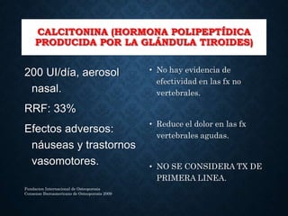 CALCITONINA (HORMONA POLIPEPTÍDICA
PRODUCIDA POR LA GLÁNDULA TIROIDES)
200 UI/día, aerosol
nasal.
RRF: 33%
Efectos adversos:
náuseas y trastornos
vasomotores.
• No hay evidencia de
efectividad en las fx no
vertebrales.
• Reduce el dolor en las fx
vertebrales agudas.
• NO SE CONSIDERA TX DE
PRIMERA LINEA.
Fundacion Internacional de Osteoporosis
Consenso Iberoamericano de Osteoporosis 2009
 