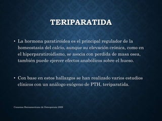 TERIPARATIDA
• La hormona paratiroidea es el principal regulador de la
homeostasia del calcio, aunque su elevación crónica, como en
el hiperparatiroidismo, se asocia con perdida de masa osea,
también puede ejercer efectos anabólicos sobre el hueso.
• Con base en estos hallazgos se han realizado varios estudios
clínicos con un análogo exógeno de PTH, teriparatida.
Consenso Iberoamericano de Osteoporosis 2009
 