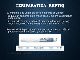 TERIPARATIDA (RHPTH)
20 mcg/día, una vez al dia por un maximo de 2 años.
Produce un aumento en la masa osea y mejora la estructura
esqueletica.
Sin tx previo es major administrarla como farmaco unico y
seguir luego con un agente que detenga la resorcion.
Puede inducir hipercalcemia e hipercalciuria en el 21% de
pacientes tomando Calcio y Vitamina D.
Consenso Iberoamericano de Osteoporosis 2009
 