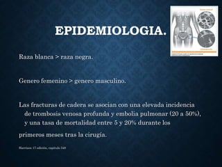 EPIDEMIOLOGIA.
Raza blanca > raza negra.
Genero femenino > genero masculino.
Las fracturas de cadera se asocian con una elevada incidencia
de trombosis venosa profunda y embolia pulmonar (20 a 50%),
y una tasa de mortalidad entre 5 y 20% durante los
primeros meses tras la cirugía.
Harrison 17 edición, capitulo 348
 