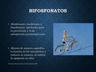 BIFOSFONATOS
• Alendronato, risedronato e
ibandronato: aprobados para
la prevención y tx de
osteoporosis posmenopáusica.
• Alteran de manera especifica
la función de los osteoclastos y
reducen su numero, al inducir
la apoptosis en ellos.
Consenso Iberoamericano de Osteoporosis 2009
 